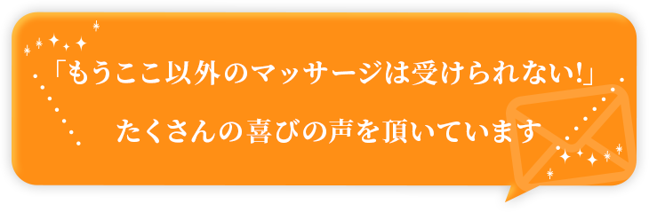 「もうここ以外のマッサージは受けられない!」たくさんの喜びの声を頂いています